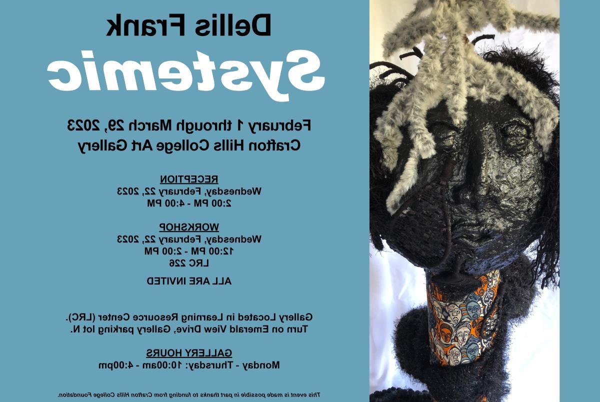 Della Frank. Systemic. February 3 - March 29, 2023. Crafton Hills College Art Gallery. Reception February 22 2 p.m. - 4 p.m. Workshop February 22 Noon - 2 p.m. LRC 226. All are invited. Gallery located in Learning Resource Center (LRC). Turn on Emerald View Drive, Gallery parking Lot N. Gallery Hours: Monday - Thursday 10 a.m. - 4 p.m. This event is made possible in part thanks to funding from Crafton Hills College Foundaiton.